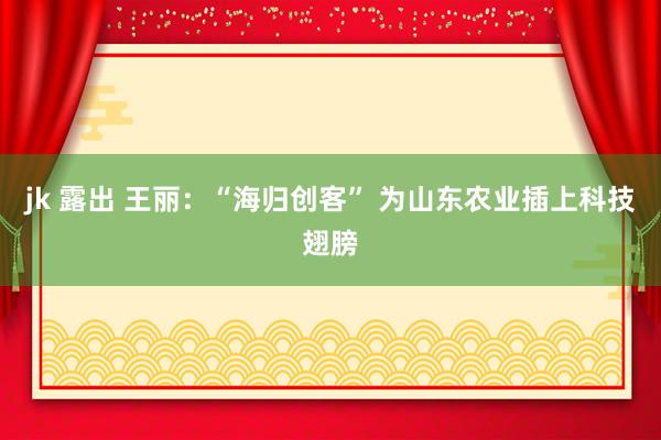 jk 露出 王丽：“海归创客” 为山东农业插上科技翅膀