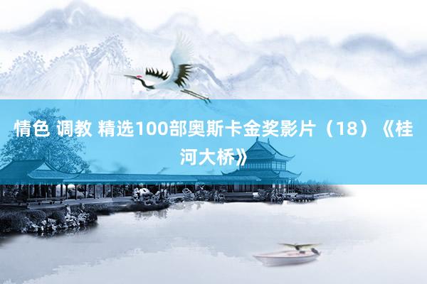 情色 调教 精选100部奥斯卡金奖影片（18）《桂河大桥》