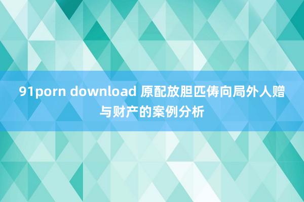 91porn download 原配放胆匹俦向局外人赠与财产的案例分析