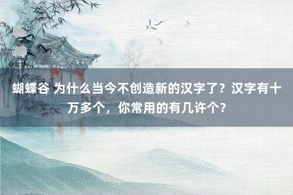 蝴蝶谷 为什么当今不创造新的汉字了？汉字有十万多个，你常用的有几许个？