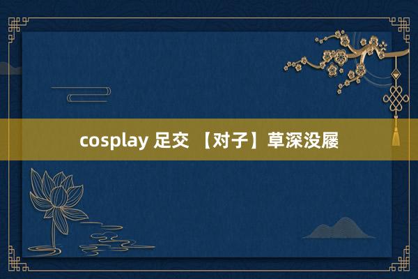 cosplay 足交 【对子】草深没屦