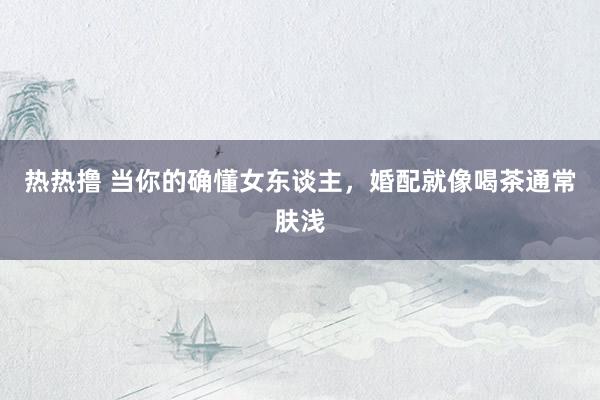 热热撸 当你的确懂女东谈主,婚配就像喝茶通常肤浅