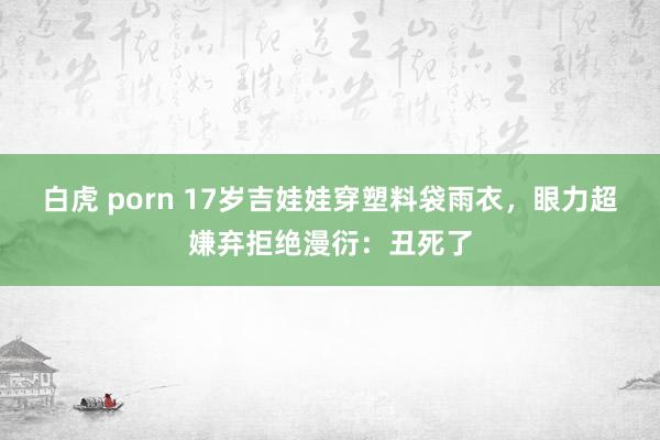 白虎 porn 17岁吉娃娃穿塑料袋雨衣，眼力超嫌弃拒绝漫衍：丑死了