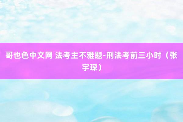 哥也色中文网 法考主不雅题-刑法考前三小时（张宇琛）