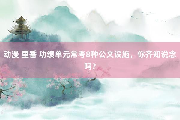 动漫 里番 功绩单元常考8种公文设施，你齐知说念吗？