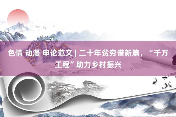 色情 动漫 申论范文 | 二十年贫穷谱新篇，“千万工程”助力乡村振兴
