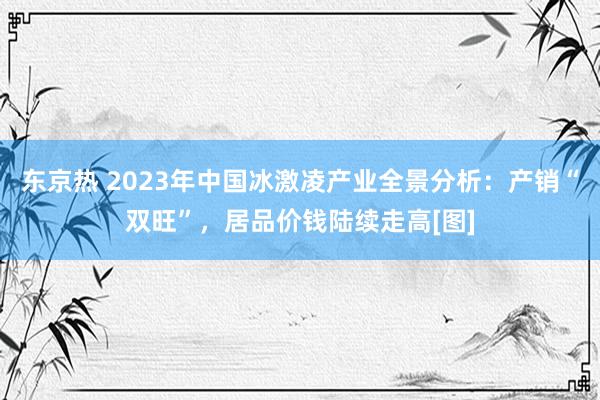 东京热 2023年中国冰激凌产业全景分析：产销“双旺”，居品价钱陆续走高[图]