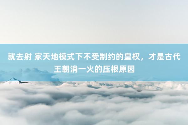 就去射 家天地模式下不受制约的皇权，才是古代王朝消一火的压根原因