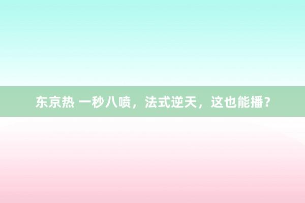 东京热 一秒八喷，法式逆天，这也能播？