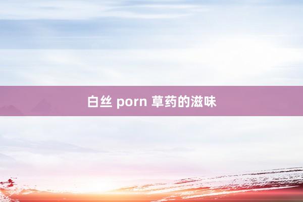 白丝 porn 草药的滋味