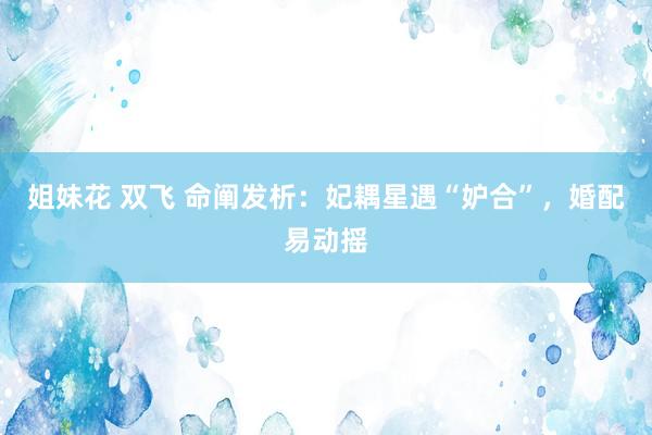 姐妹花 双飞 命阐发析：妃耦星遇“妒合”，婚配易动摇
