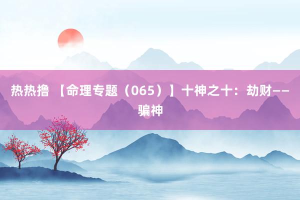 热热撸 【命理专题（065）】十神之十：劫财——骗神