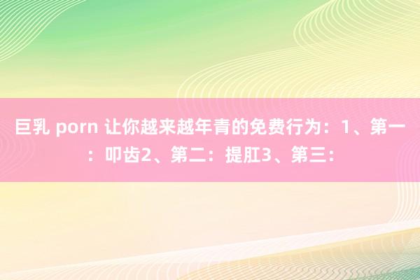 巨乳 porn 让你越来越年青的免费行为：1、第一：叩齿2、第二：提肛3、第三：