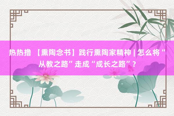 热热撸 【熏陶念书】践行熏陶家精神 | 怎么将“从教之路”走成“成长之路”？