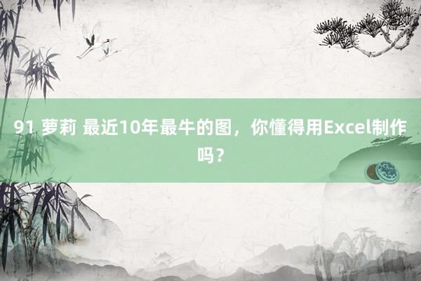 91 萝莉 最近10年最牛的图，你懂得用Excel制作吗？