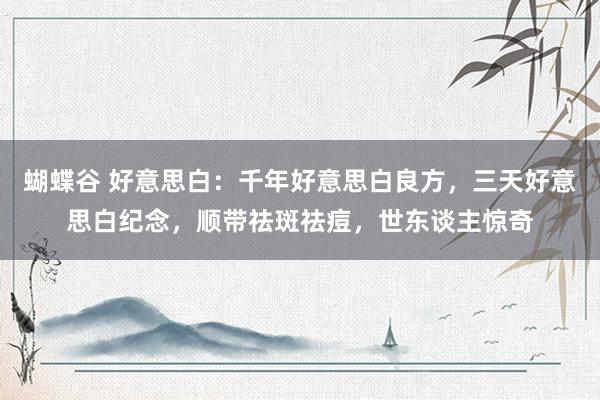 蝴蝶谷 好意思白：千年好意思白良方，三天好意思白纪念，顺带祛斑祛痘，世东谈主惊奇