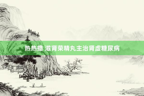热热撸 滋肾荣精丸主治肾虚糖尿病