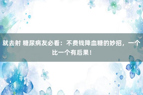 就去射 糖尿病友必看：不费钱降血糖的妙招，一个比一个有后果！