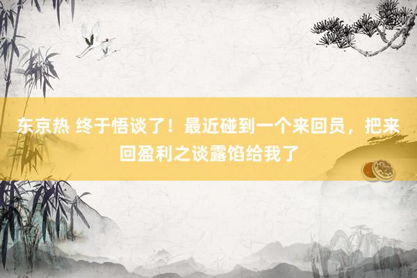 东京热 终于悟谈了！最近碰到一个来回员，把来回盈利之谈露馅给我了