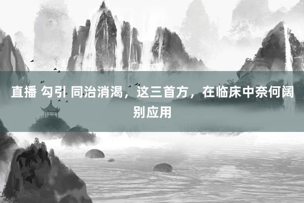 直播 勾引 同治消渴，这三首方，在临床中奈何阔别应用