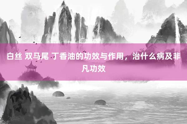 白丝 双马尾 丁香油的功效与作用，治什么病及非凡功效