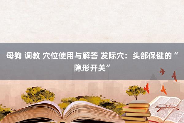 母狗 调教 穴位使用与解答 发际穴：头部保健的“隐形开关”