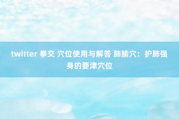 twitter 拳交 穴位使用与解答 肺腧穴：护肺强身的要津穴位