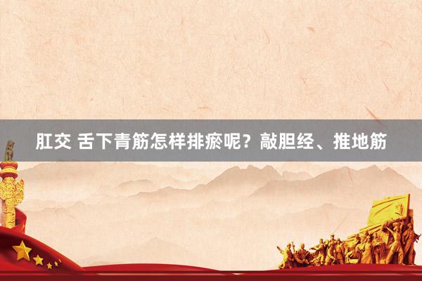 肛交 舌下青筋怎样排瘀呢？敲胆经、推地筋