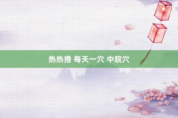 热热撸 每天一穴 中脘穴