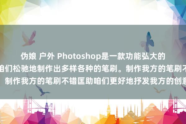 伪娘 户外 Photoshop是一款功能弘大的图像处置软件，它不错让咱们松驰地制作出多样各种的笔刷。制作我方的笔刷不错匡助咱们更好地抒发我方的创意和个性