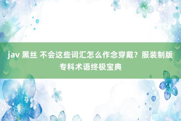 jav 黑丝 不会这些词汇怎么作念穿戴？服装制版专科术语终极宝典