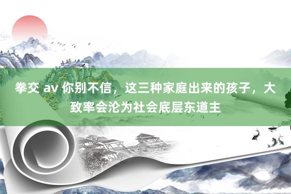 拳交 av 你别不信，这三种家庭出来的孩子，大致率会沦为社会底层东道主