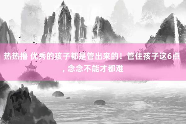 热热撸 优秀的孩子都是管出来的！管住孩子这6点 ， 念念不能才都难