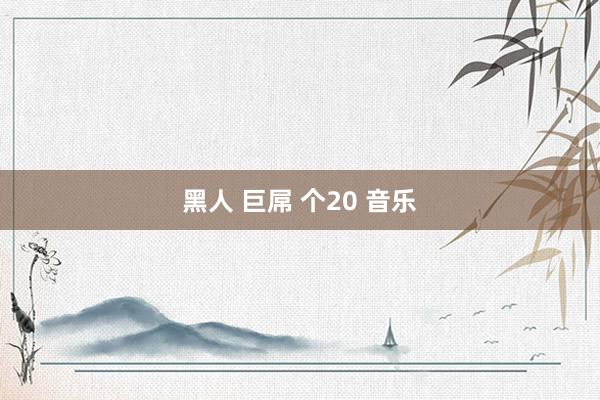 黑人 巨屌 个20 音乐