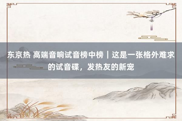 东京热 高端音响试音榜中榜｜这是一张格外难求的试音碟，发热友的新宠